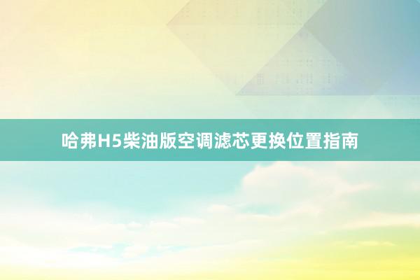 哈弗H5柴油版空调滤芯更换位置指南