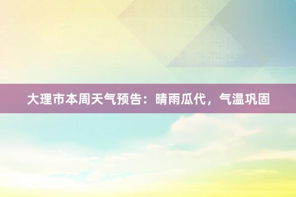 大理市本周天气预告：晴雨瓜代，气温巩固