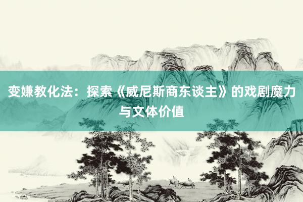 变嫌教化法：探索《威尼斯商东谈主》的戏剧魔力与文体价值